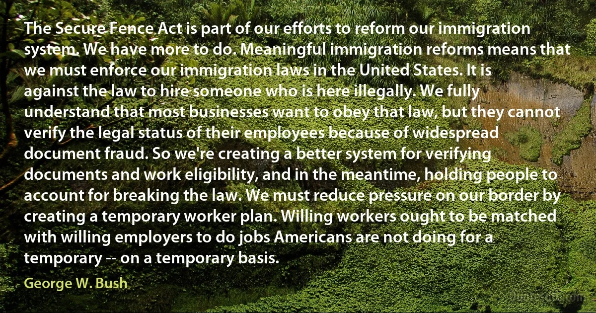 The Secure Fence Act is part of our efforts to reform our immigration system. We have more to do. Meaningful immigration reforms means that we must enforce our immigration laws in the United States. It is against the law to hire someone who is here illegally. We fully understand that most businesses want to obey that law, but they cannot verify the legal status of their employees because of widespread document fraud. So we're creating a better system for verifying documents and work eligibility, and in the meantime, holding people to account for breaking the law. We must reduce pressure on our border by creating a temporary worker plan. Willing workers ought to be matched with willing employers to do jobs Americans are not doing for a temporary -- on a temporary basis. (George W. Bush)