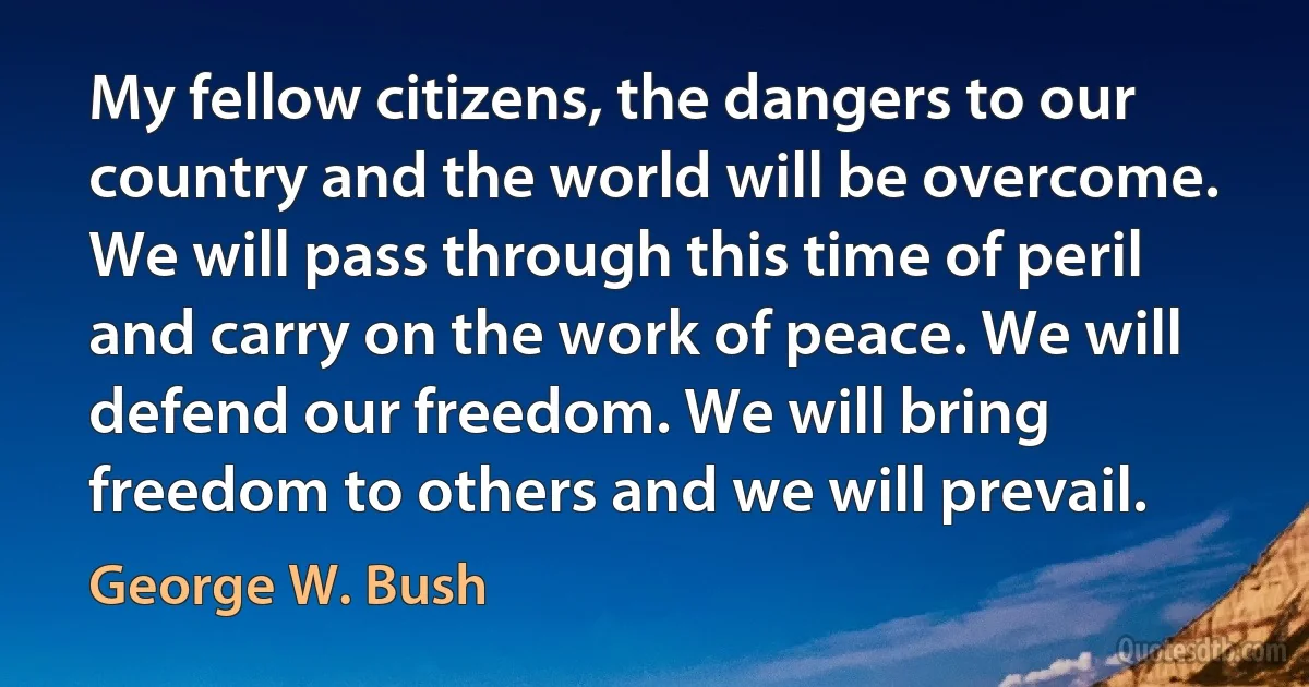 My fellow citizens, the dangers to our country and the world will be overcome. We will pass through this time of peril and carry on the work of peace. We will defend our freedom. We will bring freedom to others and we will prevail. (George W. Bush)