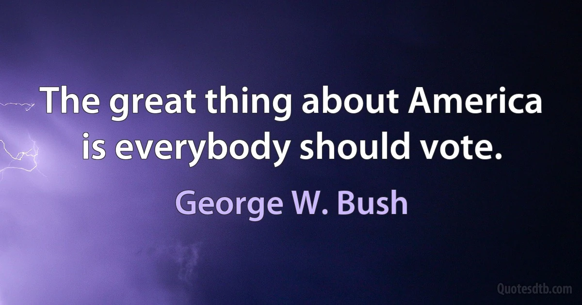 The great thing about America is everybody should vote. (George W. Bush)