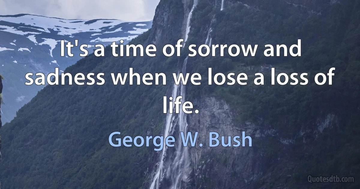 It's a time of sorrow and sadness when we lose a loss of life. (George W. Bush)