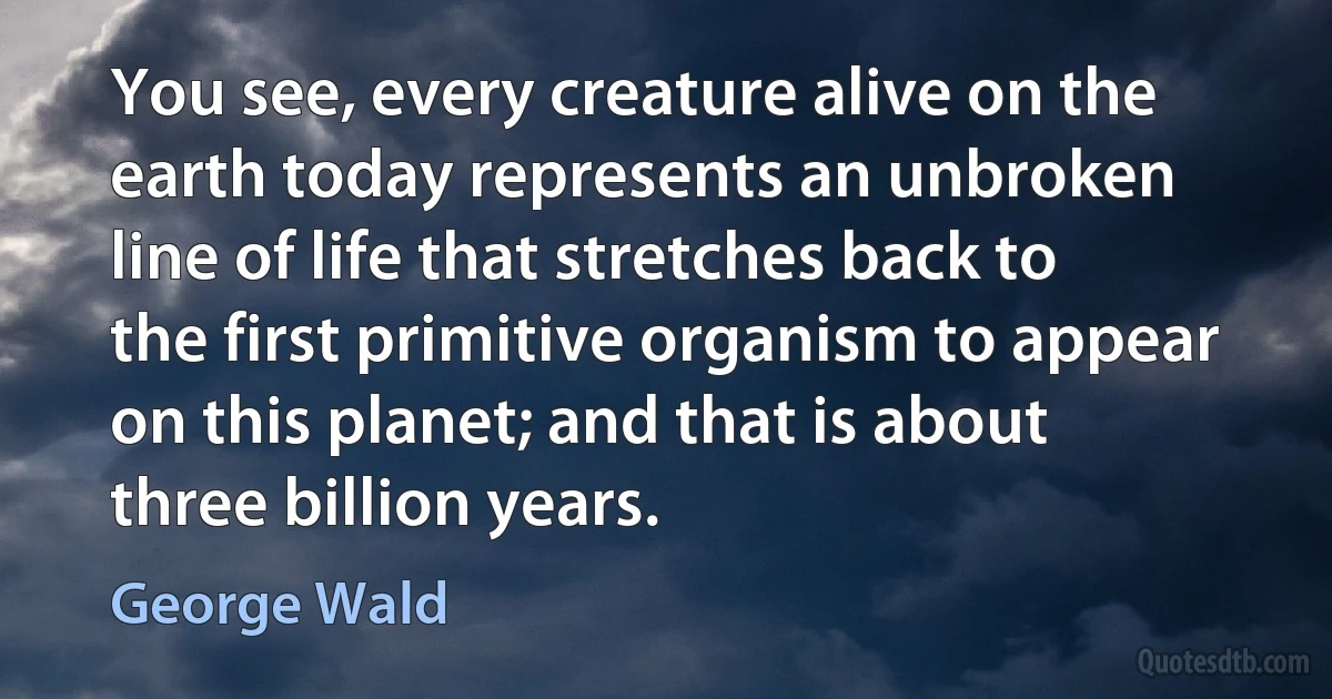 You see, every creature alive on the earth today represents an unbroken line of life that stretches back to the first primitive organism to appear on this planet; and that is about three billion years. (George Wald)