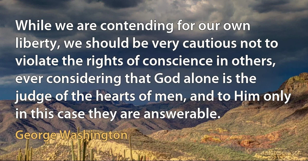 While we are contending for our own liberty, we should be very cautious not to violate the rights of conscience in others, ever considering that God alone is the judge of the hearts of men, and to Him only in this case they are answerable. (George Washington)