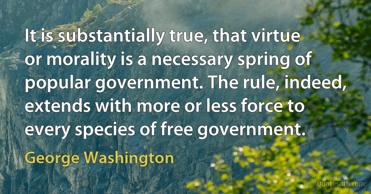 It is substantially true, that virtue or morality is a necessary spring of popular government. The rule, indeed, extends with more or less force to every species of free government. (George Washington)