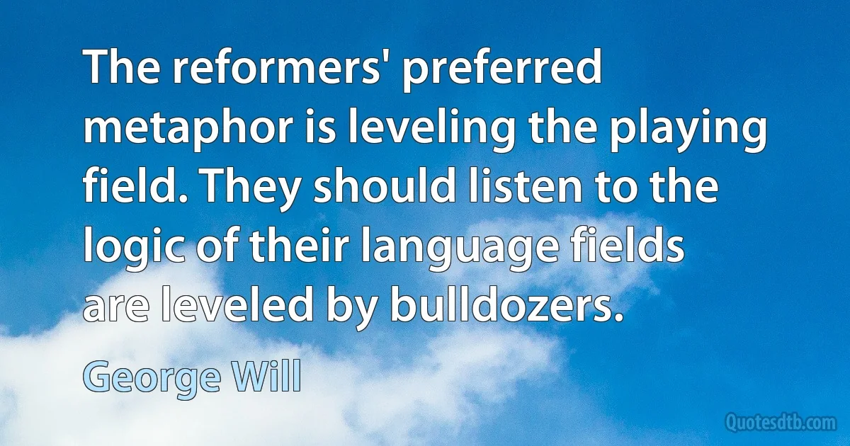 The reformers' preferred metaphor is leveling the playing field. They should listen to the logic of their language fields are leveled by bulldozers. (George Will)