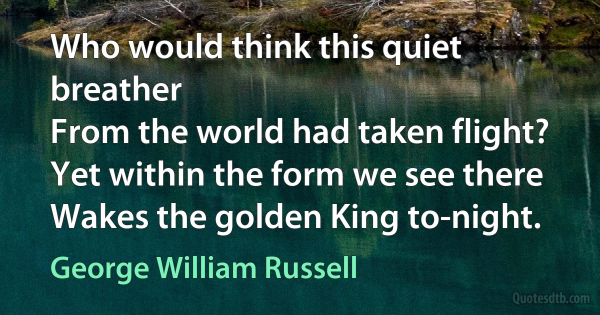 Who would think this quiet breather
From the world had taken flight?
Yet within the form we see there
Wakes the golden King to-night. (George William Russell)