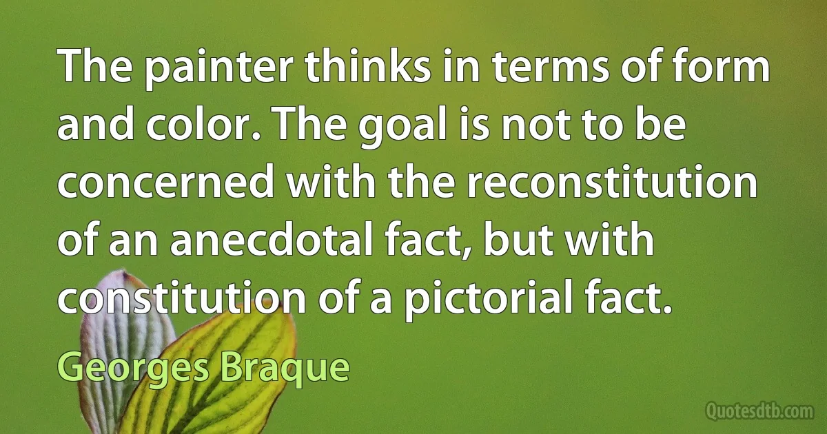 The painter thinks in terms of form and color. The goal is not to be concerned with the reconstitution of an anecdotal fact, but with constitution of a pictorial fact. (Georges Braque)