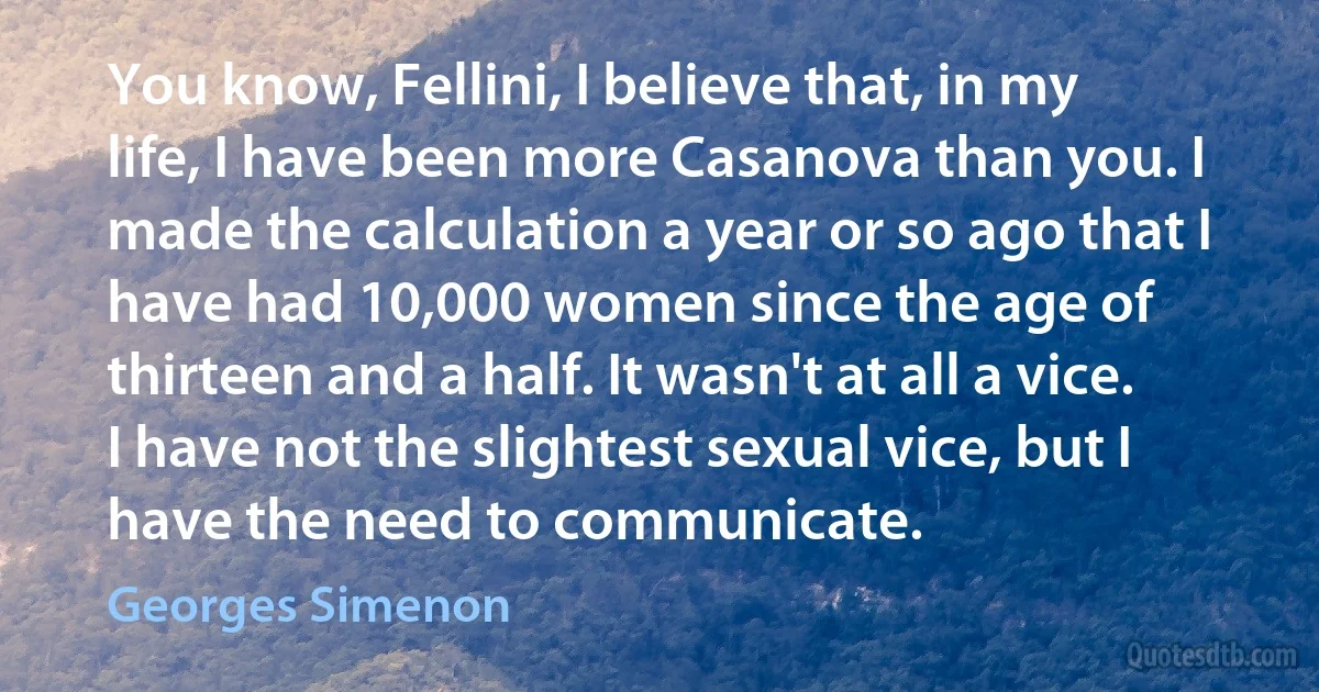 You know, Fellini, I believe that, in my life, I have been more Casanova than you. I made the calculation a year or so ago that I have had 10,000 women since the age of thirteen and a half. It wasn't at all a vice. I have not the slightest sexual vice, but I have the need to communicate. (Georges Simenon)