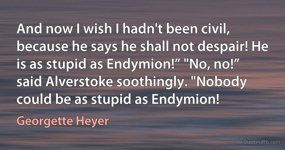 And now I wish I hadn't been civil, because he says he shall not despair! He is as stupid as Endymion!” "No, no!” said Alverstoke soothingly. "Nobody could be as stupid as Endymion! (Georgette Heyer)