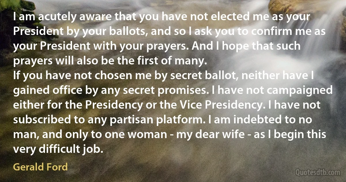 I am acutely aware that you have not elected me as your President by your ballots, and so I ask you to confirm me as your President with your prayers. And I hope that such prayers will also be the first of many.
If you have not chosen me by secret ballot, neither have I gained office by any secret promises. I have not campaigned either for the Presidency or the Vice Presidency. I have not subscribed to any partisan platform. I am indebted to no man, and only to one woman - my dear wife - as I begin this very difficult job. (Gerald Ford)