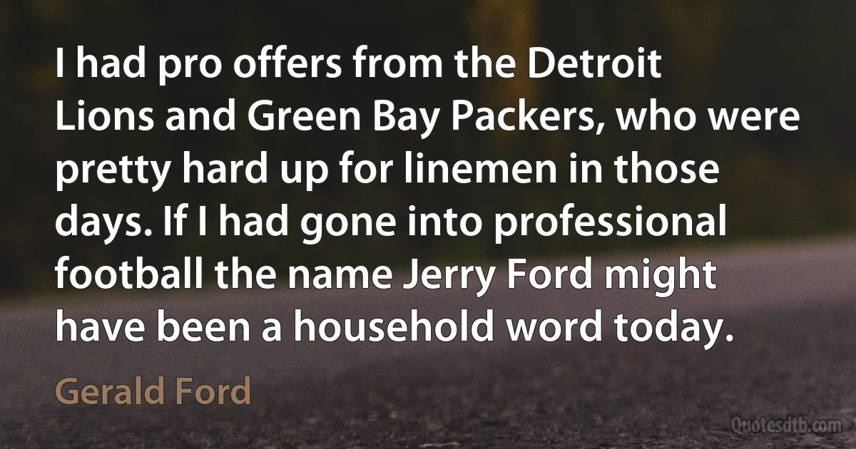 I had pro offers from the Detroit Lions and Green Bay Packers, who were pretty hard up for linemen in those days. If I had gone into professional football the name Jerry Ford might have been a household word today. (Gerald Ford)