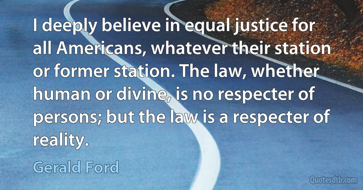 I deeply believe in equal justice for all Americans, whatever their station or former station. The law, whether human or divine, is no respecter of persons; but the law is a respecter of reality. (Gerald Ford)