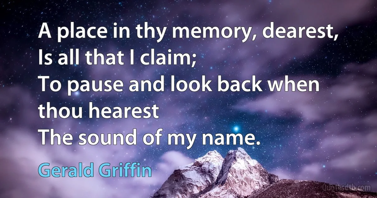 A place in thy memory, dearest,
Is all that I claim;
To pause and look back when thou hearest
The sound of my name. (Gerald Griffin)