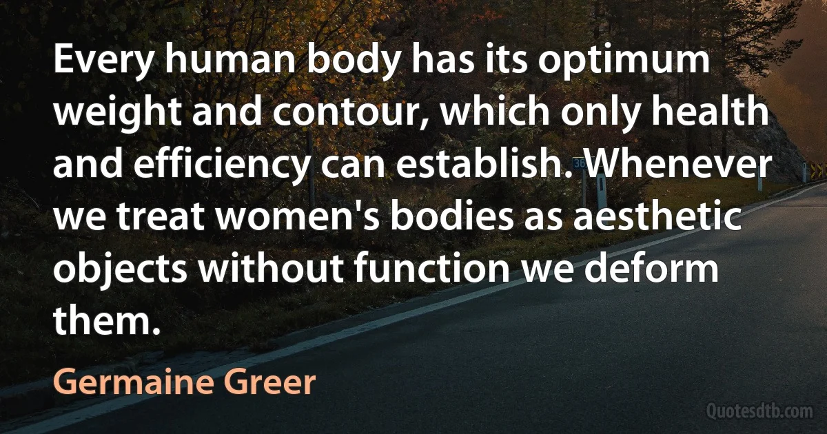 Every human body has its optimum weight and contour, which only health and efficiency can establish. Whenever we treat women's bodies as aesthetic objects without function we deform them. (Germaine Greer)