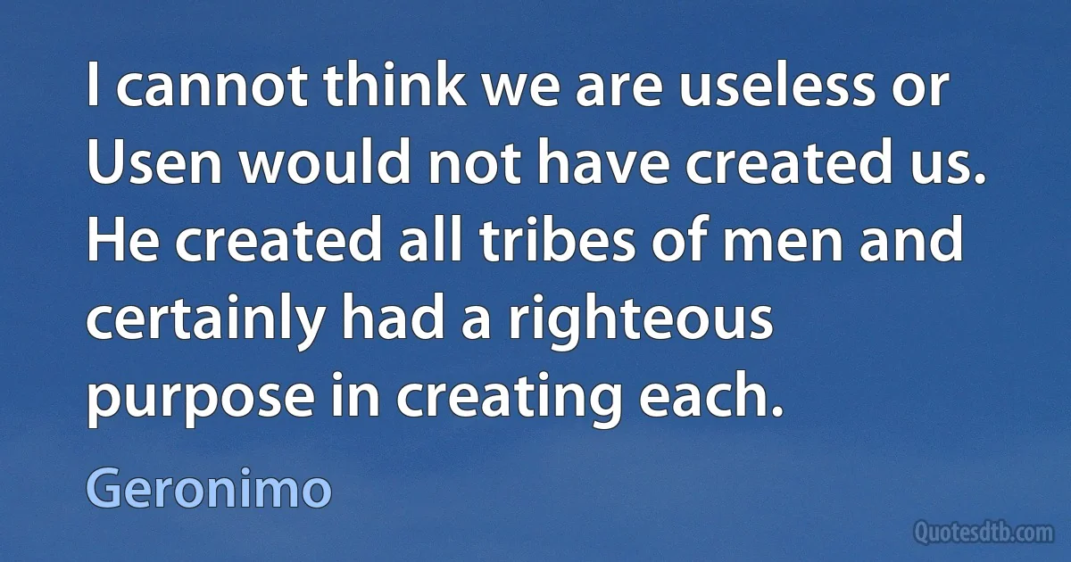 I cannot think we are useless or Usen would not have created us. He created all tribes of men and certainly had a righteous purpose in creating each. (Geronimo)