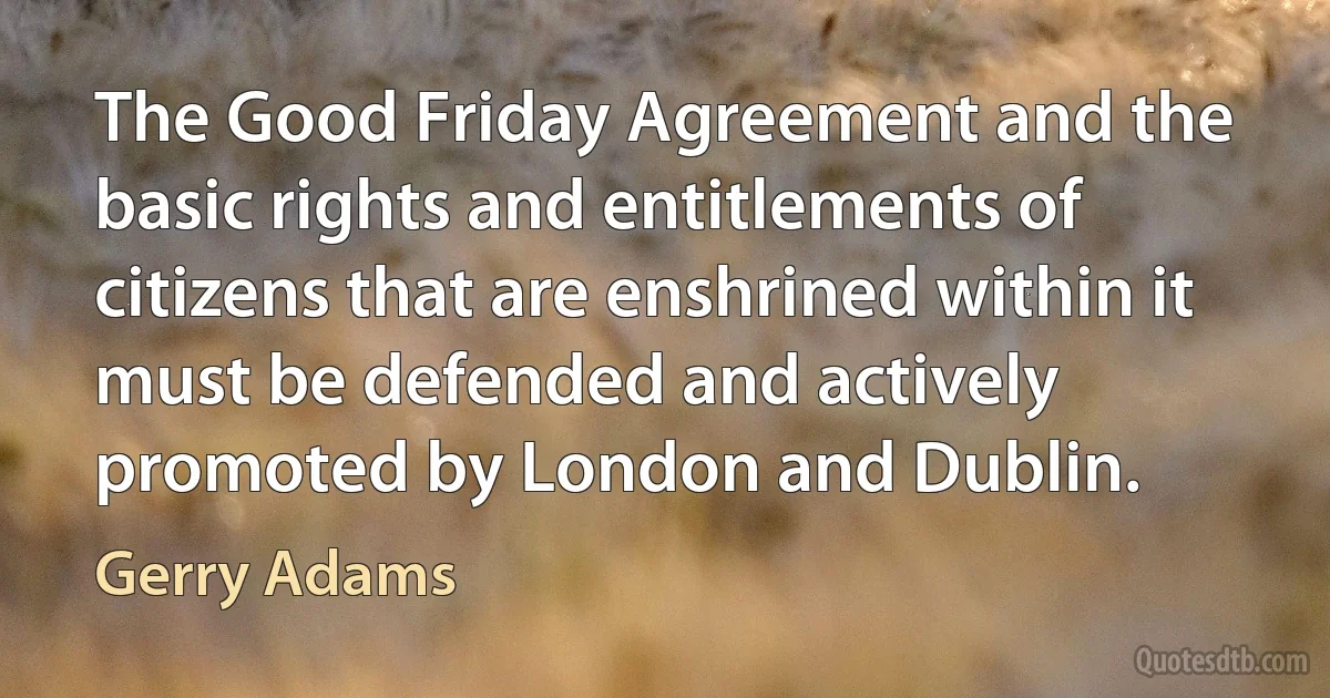 The Good Friday Agreement and the basic rights and entitlements of citizens that are enshrined within it must be defended and actively promoted by London and Dublin. (Gerry Adams)