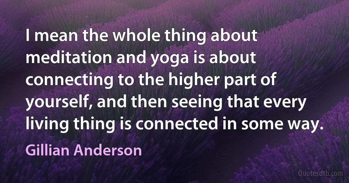 I mean the whole thing about meditation and yoga is about connecting to the higher part of yourself, and then seeing that every living thing is connected in some way. (Gillian Anderson)