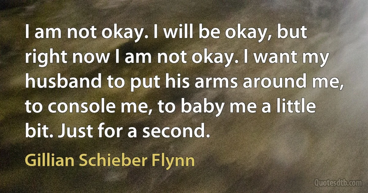 I am not okay. I will be okay, but right now I am not okay. I want my husband to put his arms around me, to console me, to baby me a little bit. Just for a second. (Gillian Schieber Flynn)