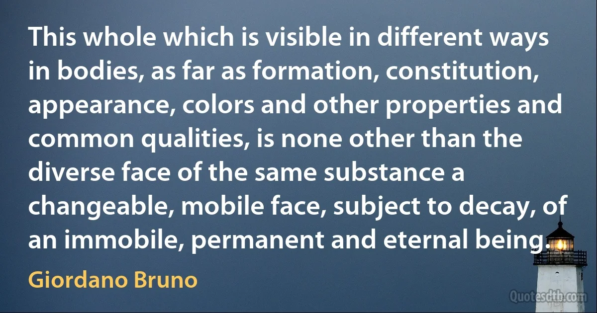 This whole which is visible in different ways in bodies, as far as formation, constitution, appearance, colors and other properties and common qualities, is none other than the diverse face of the same substance a changeable, mobile face, subject to decay, of an immobile, permanent and eternal being. (Giordano Bruno)