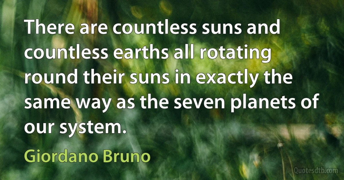 There are countless suns and countless earths all rotating round their suns in exactly the same way as the seven planets of our system. (Giordano Bruno)