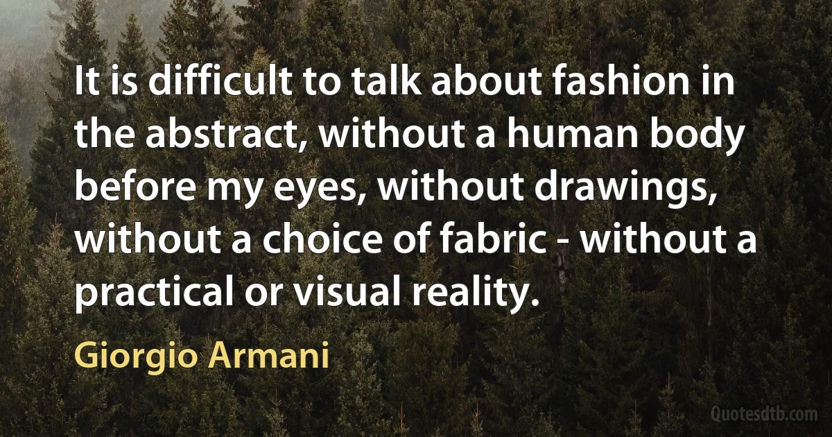 It is difficult to talk about fashion in the abstract, without a human body before my eyes, without drawings, without a choice of fabric - without a practical or visual reality. (Giorgio Armani)