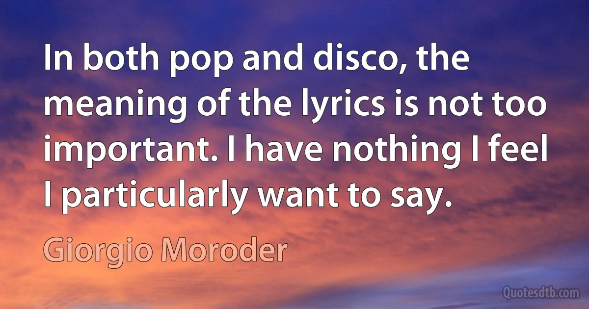 In both pop and disco, the meaning of the lyrics is not too important. I have nothing I feel I particularly want to say. (Giorgio Moroder)