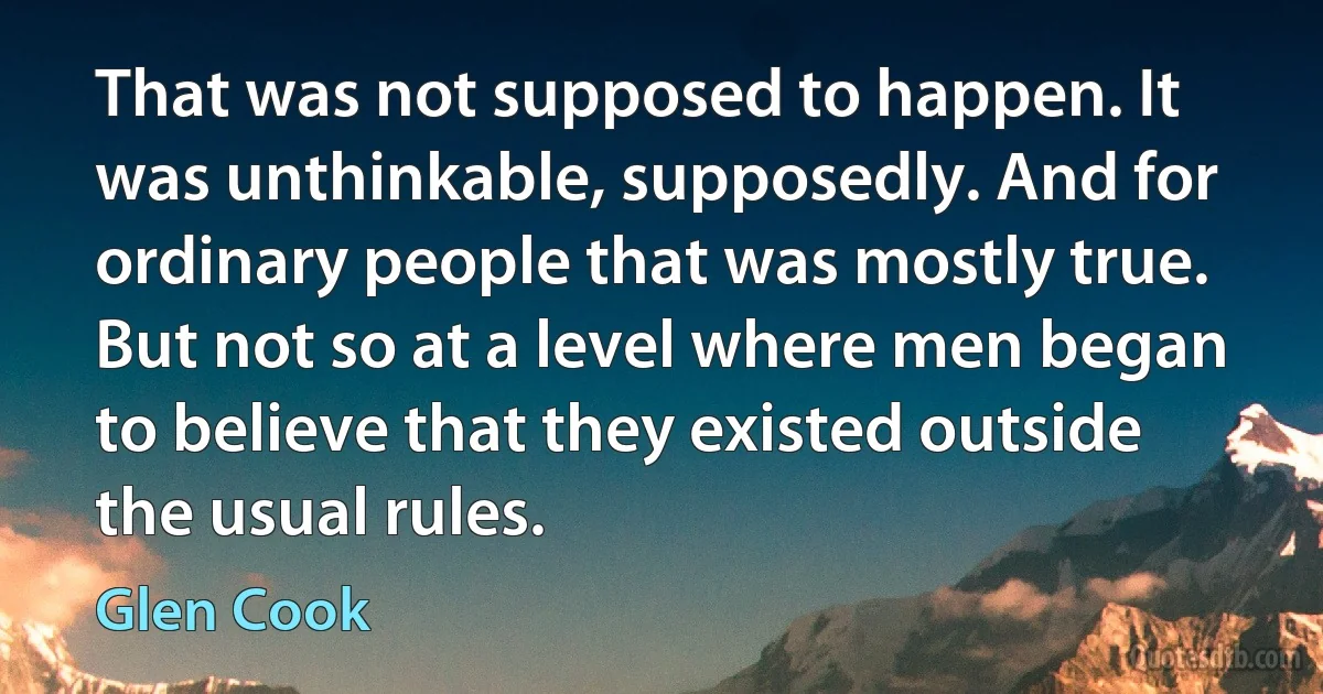 That was not supposed to happen. It was unthinkable, supposedly. And for ordinary people that was mostly true. But not so at a level where men began to believe that they existed outside the usual rules. (Glen Cook)