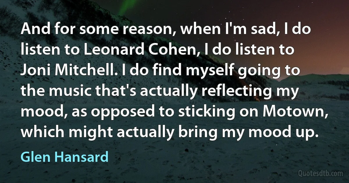 And for some reason, when I'm sad, I do listen to Leonard Cohen, I do listen to Joni Mitchell. I do find myself going to the music that's actually reflecting my mood, as opposed to sticking on Motown, which might actually bring my mood up. (Glen Hansard)