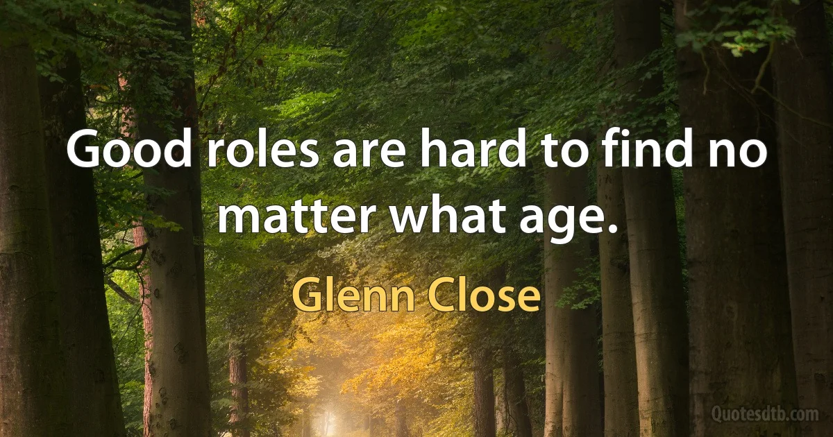 Good roles are hard to find no matter what age. (Glenn Close)