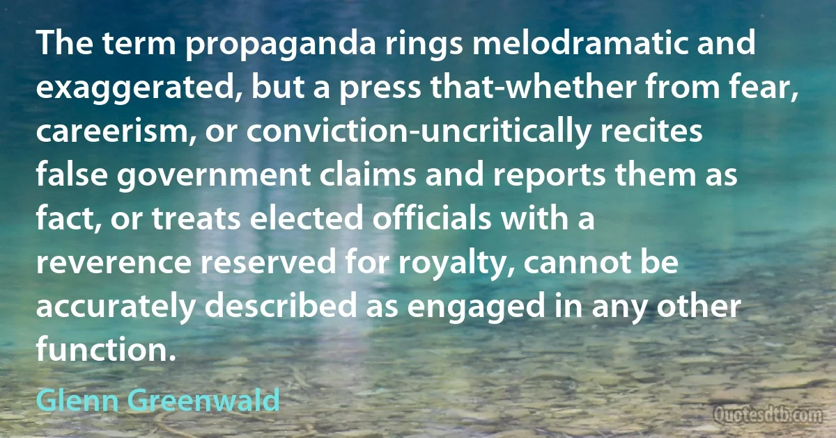 The term propaganda rings melodramatic and exaggerated, but a press that-whether from fear, careerism, or conviction-uncritically recites false government claims and reports them as fact, or treats elected officials with a reverence reserved for royalty, cannot be accurately described as engaged in any other function. (Glenn Greenwald)