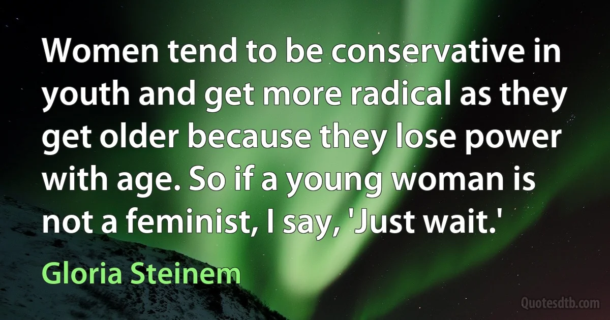 Women tend to be conservative in youth and get more radical as they get older because they lose power with age. So if a young woman is not a feminist, I say, 'Just wait.' (Gloria Steinem)