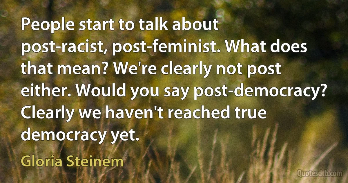 People start to talk about post-racist, post-feminist. What does that mean? We're clearly not post either. Would you say post-democracy? Clearly we haven't reached true democracy yet. (Gloria Steinem)