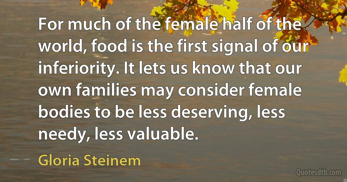 For much of the female half of the world, food is the first signal of our inferiority. It lets us know that our own families may consider female bodies to be less deserving, less needy, less valuable. (Gloria Steinem)