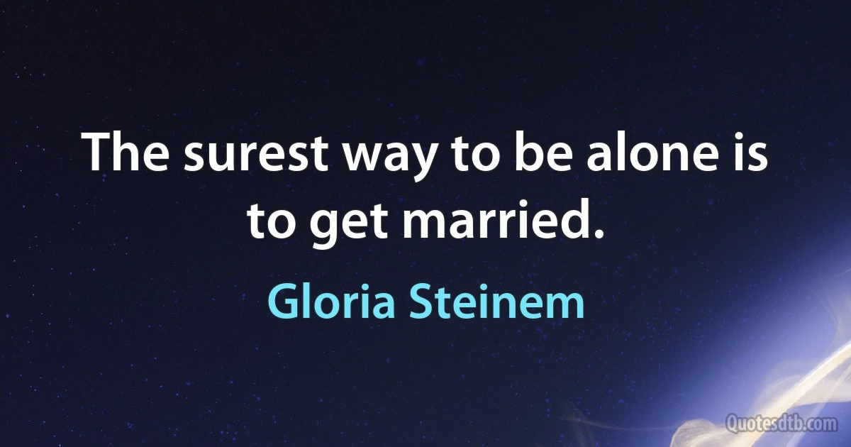 The surest way to be alone is to get married. (Gloria Steinem)