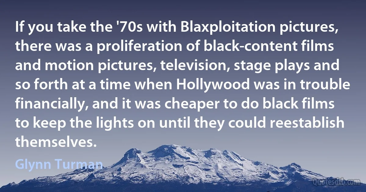 If you take the '70s with Blaxploitation pictures, there was a proliferation of black-content films and motion pictures, television, stage plays and so forth at a time when Hollywood was in trouble financially, and it was cheaper to do black films to keep the lights on until they could reestablish themselves. (Glynn Turman)