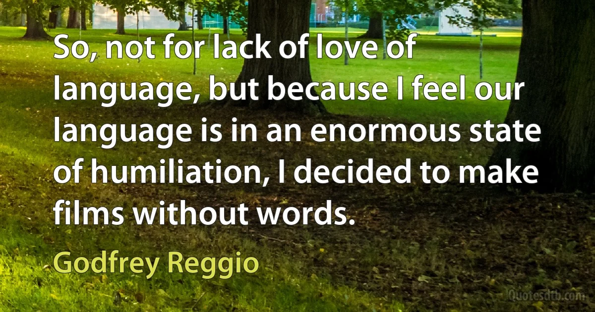 So, not for lack of love of language, but because I feel our language is in an enormous state of humiliation, I decided to make films without words. (Godfrey Reggio)