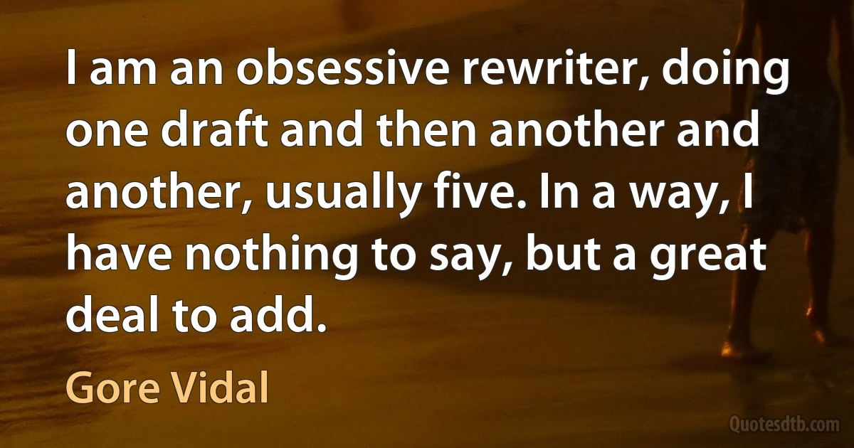 I am an obsessive rewriter, doing one draft and then another and another, usually five. In a way, I have nothing to say, but a great deal to add. (Gore Vidal)