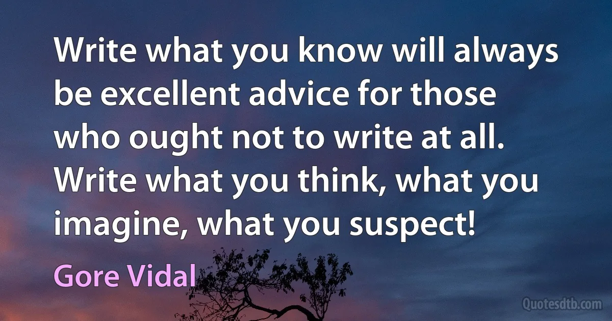 Write what you know will always be excellent advice for those who ought not to write at all. Write what you think, what you imagine, what you suspect! (Gore Vidal)