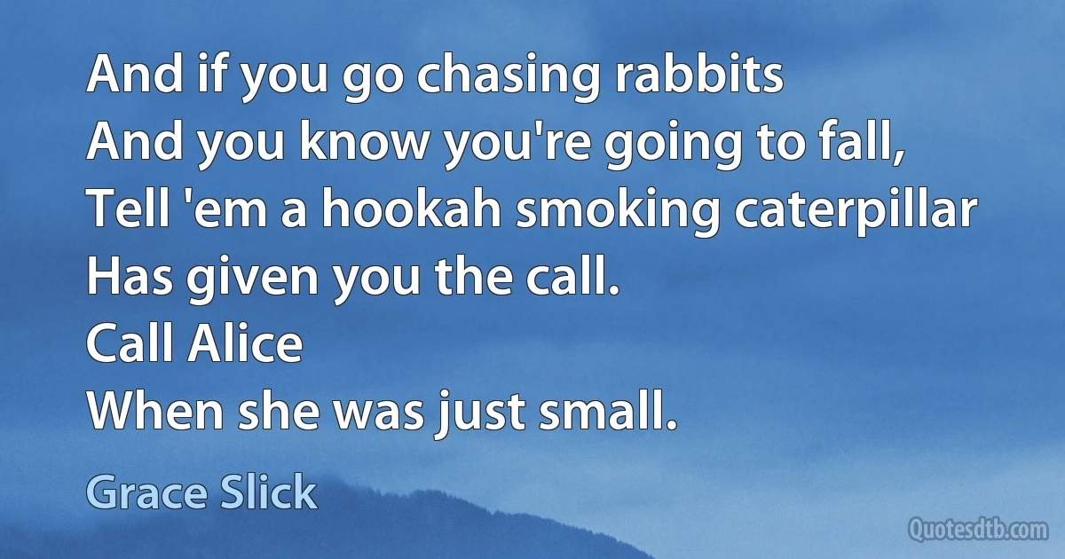 And if you go chasing rabbits
And you know you're going to fall,
Tell 'em a hookah smoking caterpillar
Has given you the call.
Call Alice
When she was just small. (Grace Slick)