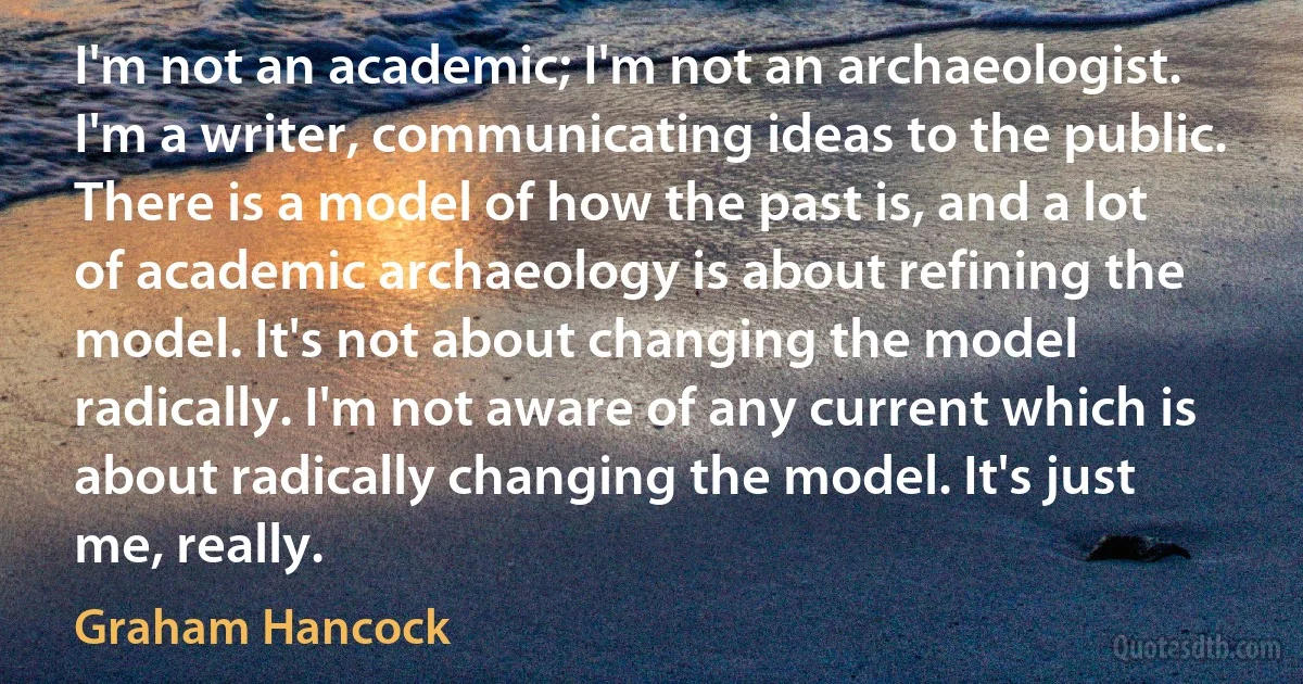 I'm not an academic; I'm not an archaeologist. I'm a writer, communicating ideas to the public. There is a model of how the past is, and a lot of academic archaeology is about refining the model. It's not about changing the model radically. I'm not aware of any current which is about radically changing the model. It's just me, really. (Graham Hancock)