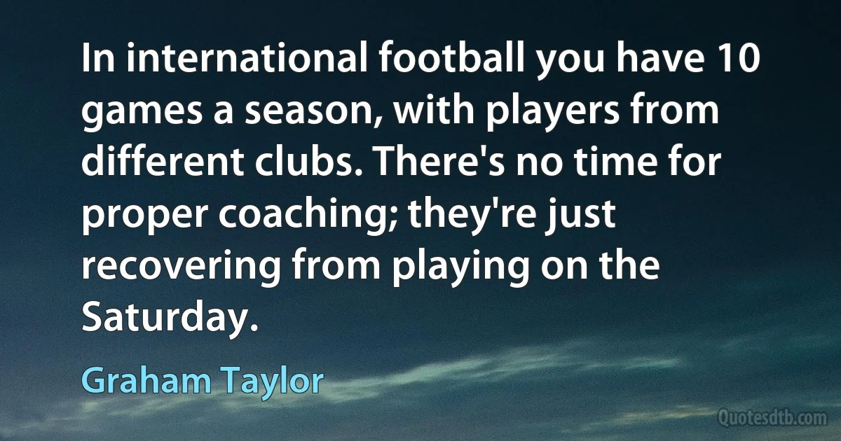 In international football you have 10 games a season, with players from different clubs. There's no time for proper coaching; they're just recovering from playing on the Saturday. (Graham Taylor)