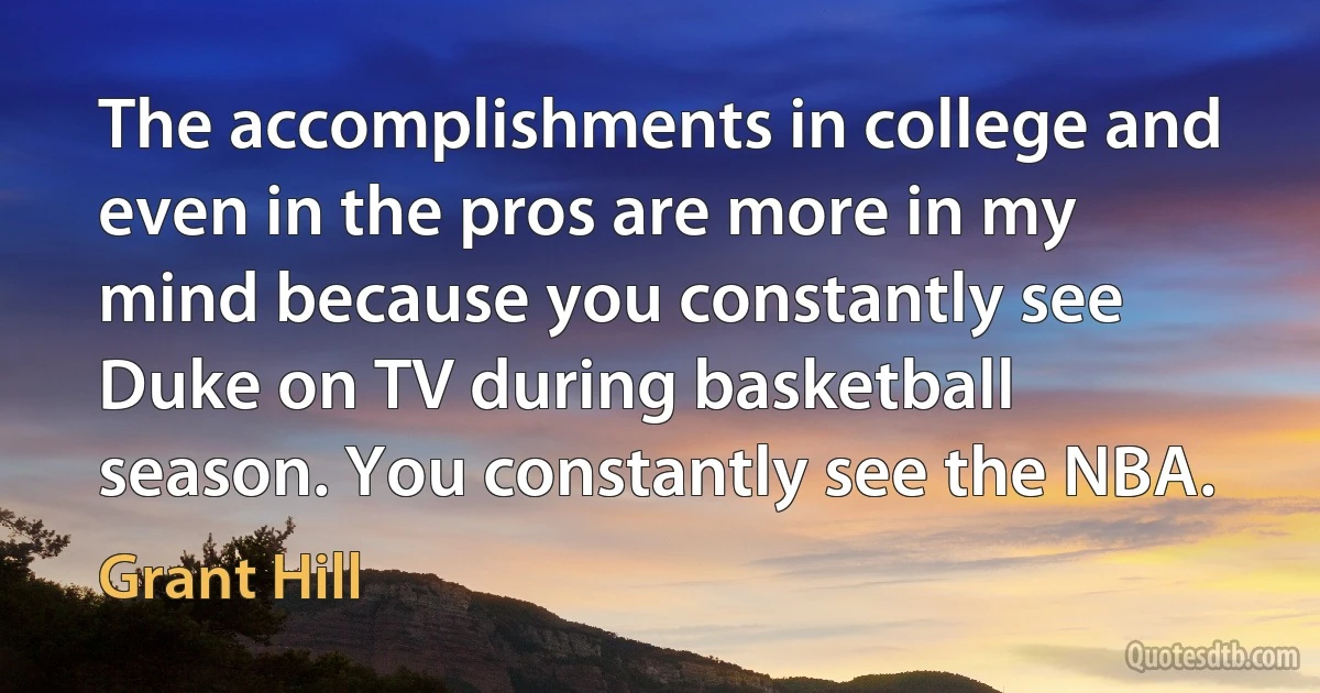 The accomplishments in college and even in the pros are more in my mind because you constantly see Duke on TV during basketball season. You constantly see the NBA. (Grant Hill)