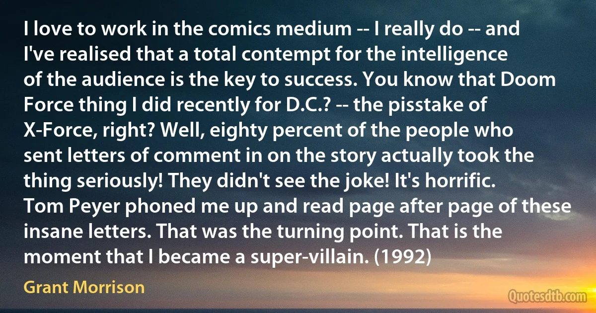 I love to work in the comics medium -- I really do -- and I've realised that a total contempt for the intelligence of the audience is the key to success. You know that Doom Force thing I did recently for D.C.? -- the pisstake of X-Force, right? Well, eighty percent of the people who sent letters of comment in on the story actually took the thing seriously! They didn't see the joke! It's horrific. Tom Peyer phoned me up and read page after page of these insane letters. That was the turning point. That is the moment that I became a super-villain. (1992) (Grant Morrison)