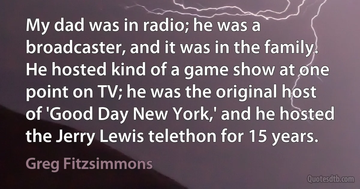 My dad was in radio; he was a broadcaster, and it was in the family. He hosted kind of a game show at one point on TV; he was the original host of 'Good Day New York,' and he hosted the Jerry Lewis telethon for 15 years. (Greg Fitzsimmons)