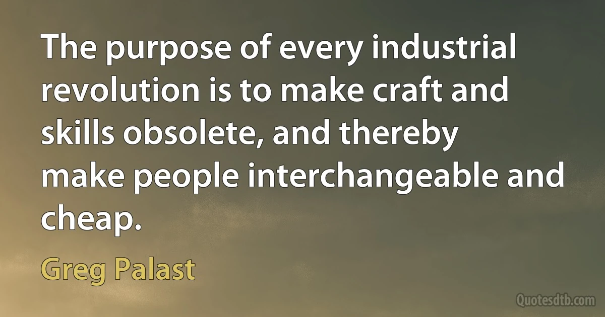 The purpose of every industrial revolution is to make craft and skills obsolete, and thereby make people interchangeable and cheap. (Greg Palast)