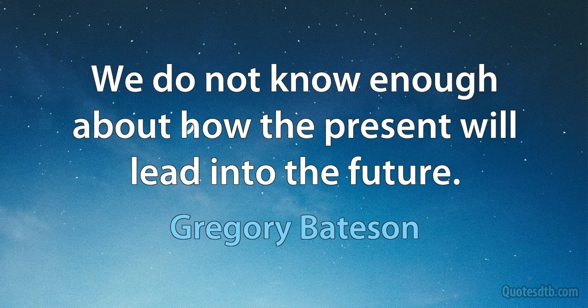 We do not know enough about how the present will lead into the future. (Gregory Bateson)