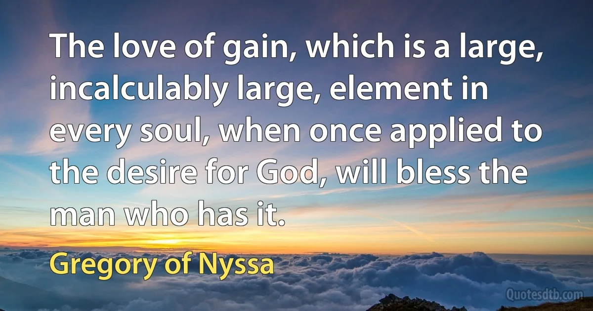 The love of gain, which is a large, incalculably large, element in every soul, when once applied to the desire for God, will bless the man who has it. (Gregory of Nyssa)