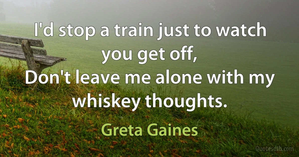 I'd stop a train just to watch you get off,
Don't leave me alone with my whiskey thoughts. (Greta Gaines)