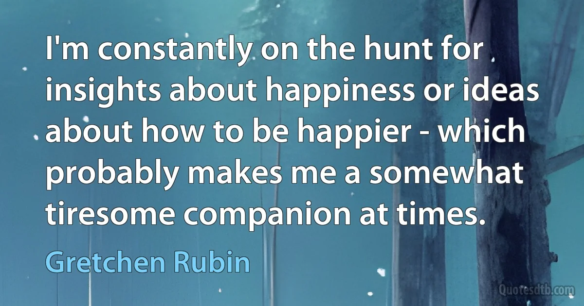 I'm constantly on the hunt for insights about happiness or ideas about how to be happier - which probably makes me a somewhat tiresome companion at times. (Gretchen Rubin)