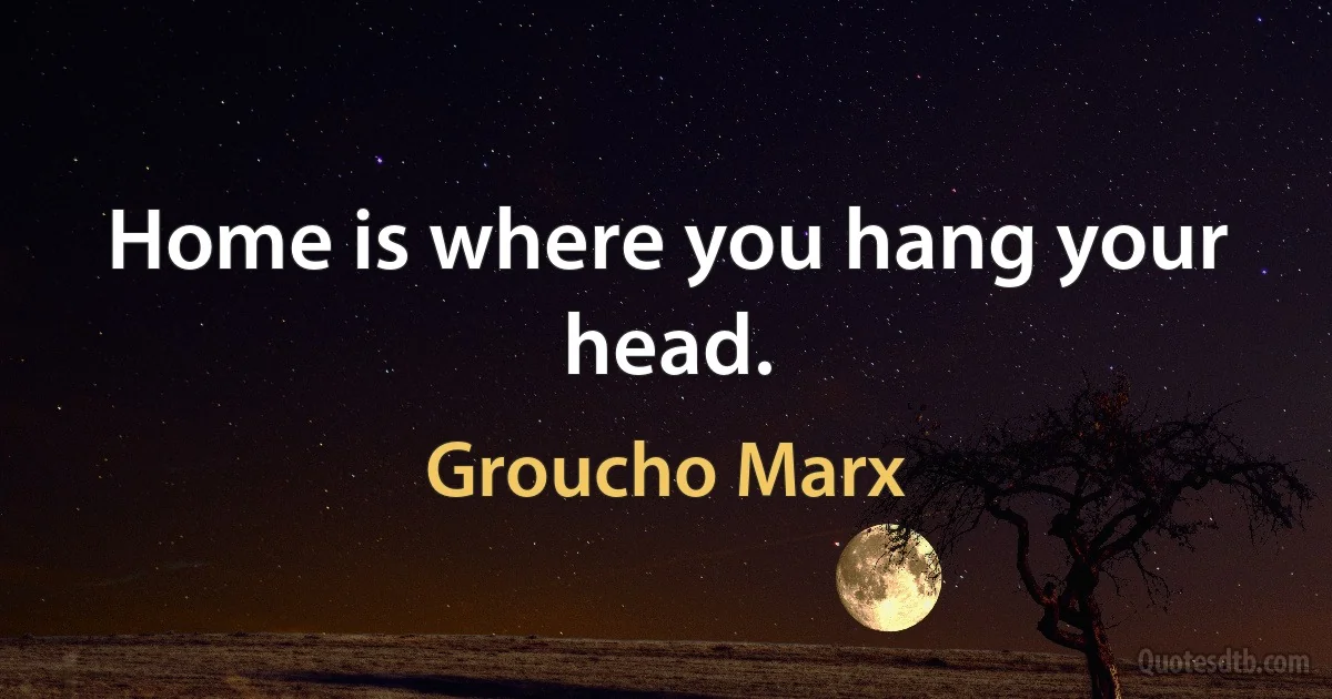 Home is where you hang your head. (Groucho Marx)