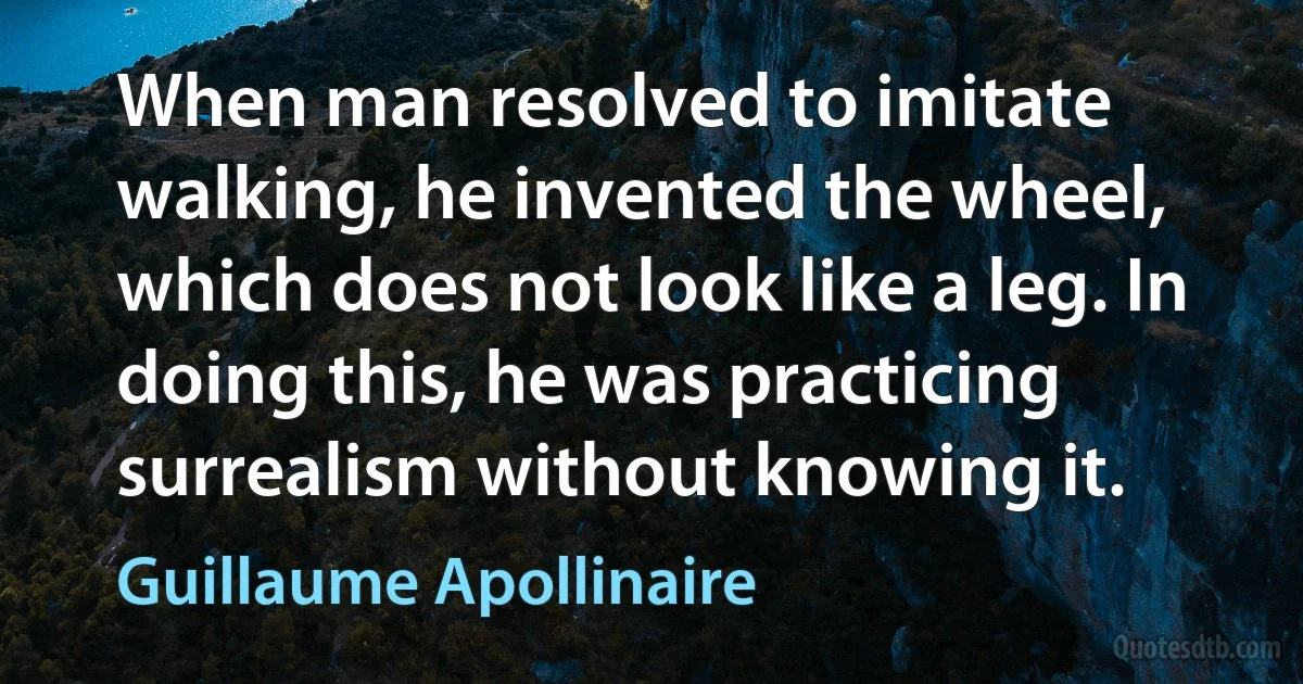 When man resolved to imitate walking, he invented the wheel, which does not look like a leg. In doing this, he was practicing surrealism without knowing it. (Guillaume Apollinaire)